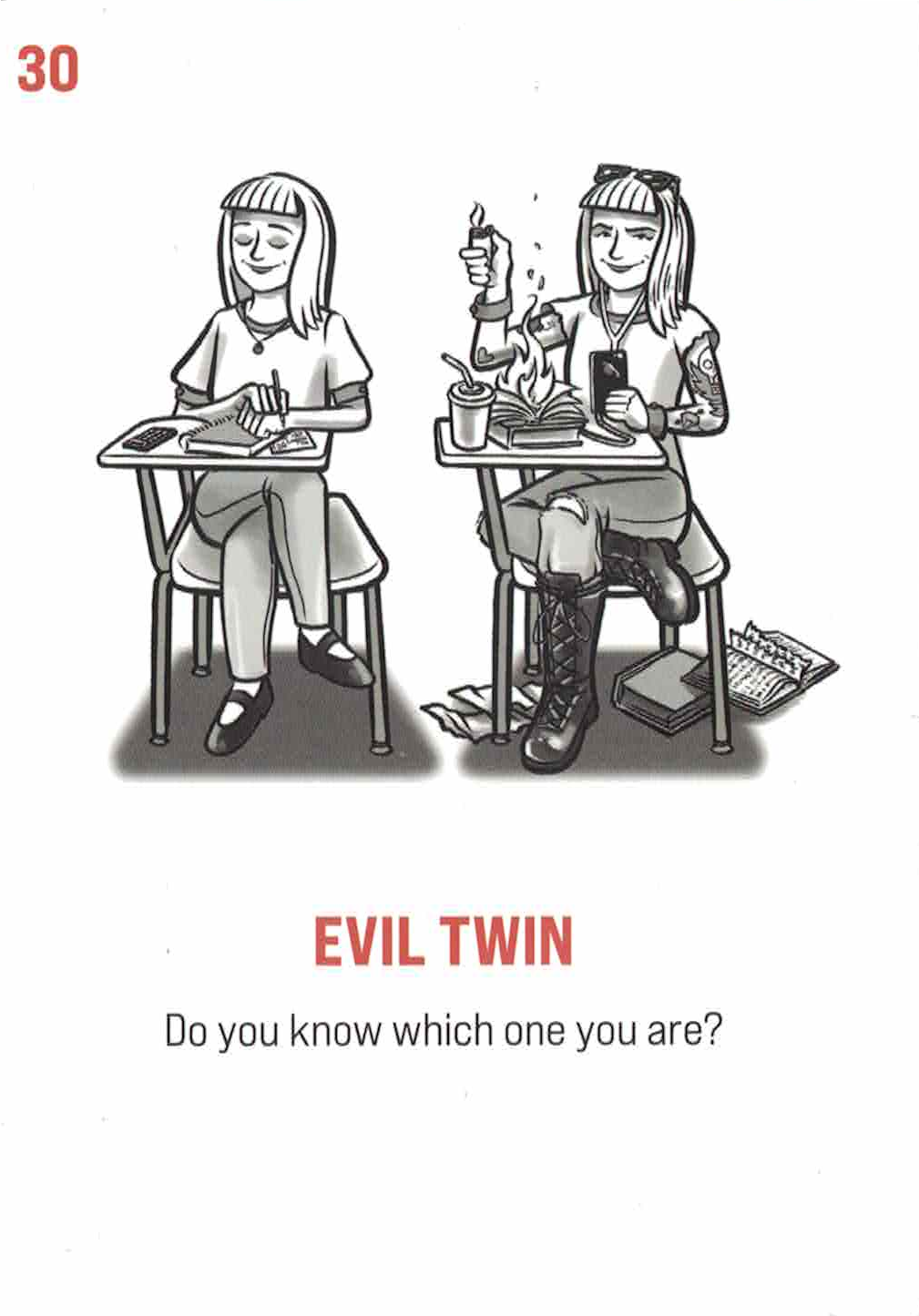 Card #30: Evil Twin. Subtitle: Do you know which one you are? Two identical girls sit next to each other on their own school bench. The one on the left seems well behaved and ready to take notes in her notebook, well dressed and organized. The one on the right has tattoos, plays on her phone, wears boots and ripped jeans, and is setting her notebook on fire.